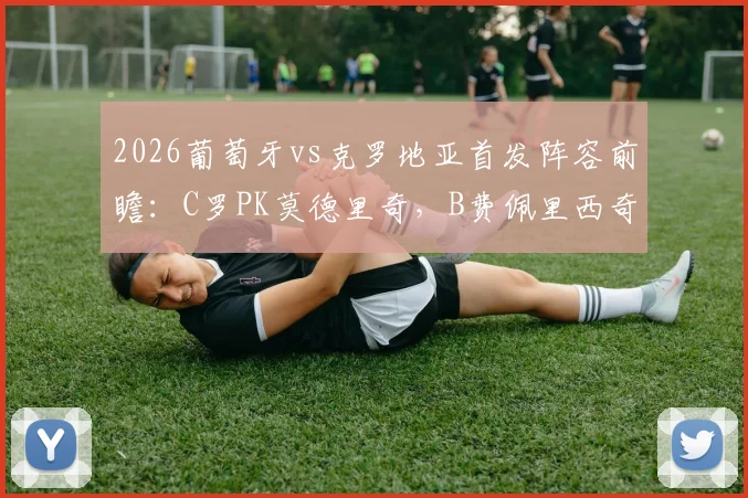 2026葡萄牙vs克罗地亚首发阵容前瞻：C罗PK莫德里奇，B费佩里西奇出战，附交手记录与观看指南