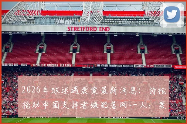 2026年球迷遇袭案最新消息:持枪抢劫中国支持者嫌犯落网一人,案件进展与安全防范须知