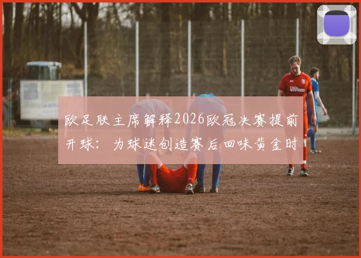 欧足联主席解释2026欧冠决赛提前开球：为球迷创造赛后回味黄金时间，详解背后考量与球迷反响