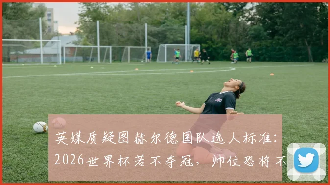 英媒质疑图赫尔德国队选人标准：2026世界杯若不夺冠，帅位恐将不保