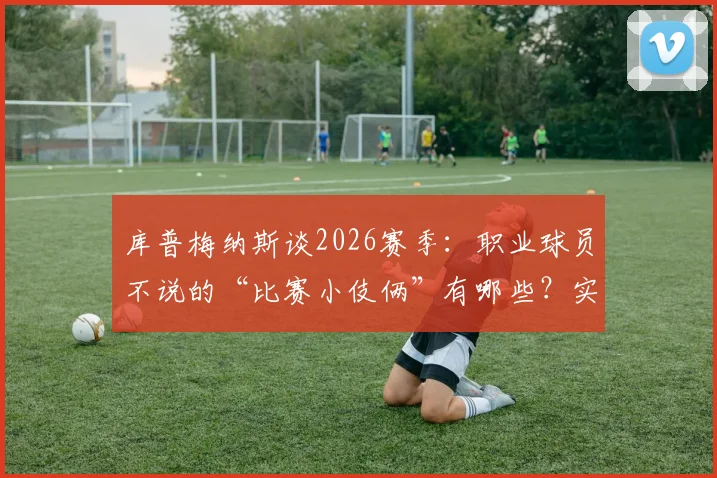 库普梅纳斯谈2026赛季：职业球员不说的“比赛小伎俩”有哪些？实战思维解析