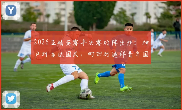 2026亚精英赛半决赛对阵出炉：神户对吉达国民，町田对迪拜青年国民，四强实力前瞻与观赛指南