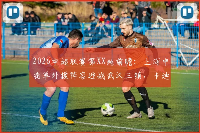 2026中超联赛第XX轮前瞻：上海申花单外援阵容迎战武汉三镇，卡迪斯火热状态成最大看点