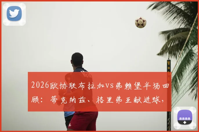 2026欧协联布拉加vs弗赖堡半场回顾：蒂克纳兹、格里弗互献进球，扎拉尔点球宴客成转折，1-1战局全解析