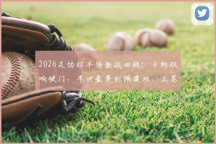 2026足协杯半场激战回顾：卡约双响破门，韦世豪费利佩建功，玉昆与蓉城2-2平局精彩瞬间全解析