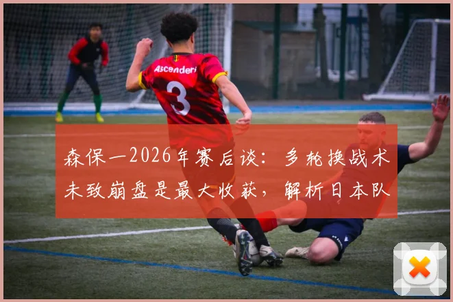 森保一2026年赛后谈：多轮换战术未致崩盘是最大收获，解析日本队阵容深度与拼搏精神