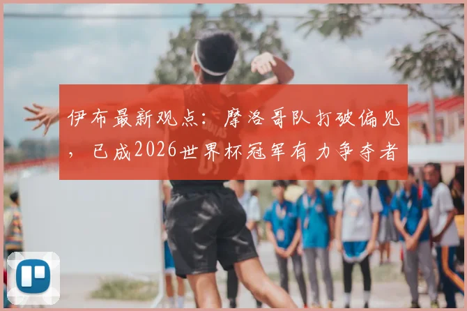 伊布最新观点：摩洛哥队打破偏见，已成2026世界杯冠军有力争夺者