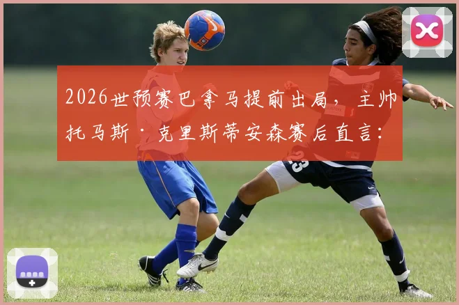 2026世预赛巴拿马提前出局，主帅托马斯·克里斯蒂安森赛后直言：我为全队表现自豪，详解球队现状与未来规划