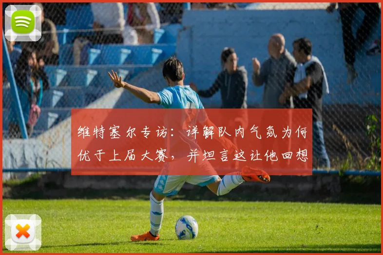 维特塞尔专访:详解队内气氛为何优于上届大赛,并坦言这让他回想起2026世界杯征程前的感觉