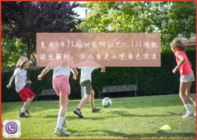 皇马5年11冠功臣阿拉巴：131场数据全解析，伤病与更衣室角色深度回顾
