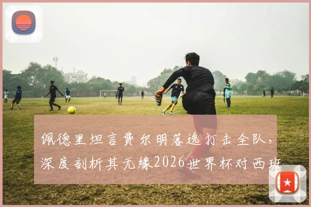 佩德里坦言费尔明落选打击全队,深度剖析其无缘2026世界杯对西班牙中场的连锁影响