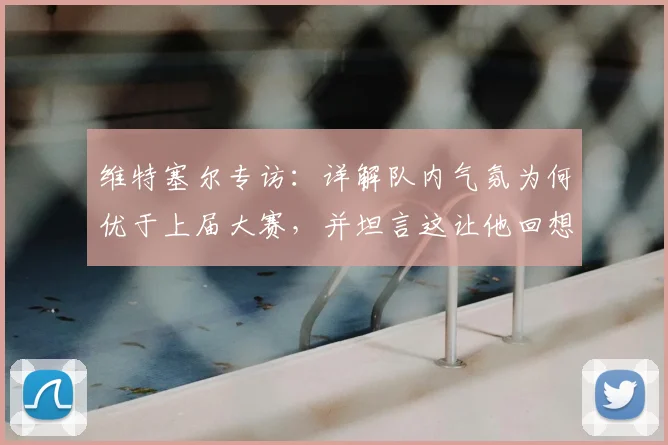 维特塞尔专访：详解队内气氛为何优于上届大赛，并坦言这让他回想起2026世界杯征程前的感觉