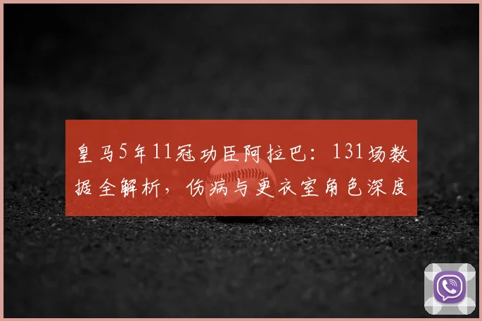 皇马5年11冠功臣阿拉巴：131场数据全解析，伤病与更衣室角色深度回顾