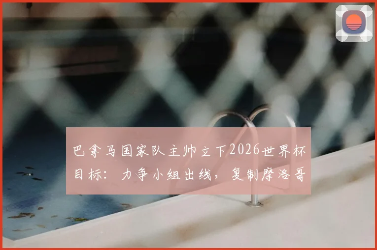 巴拿马国家队主帅立下2026世界杯目标:力争小组出线,复制摩洛哥式黑马奇迹,球队阵容与出线形势深度解读