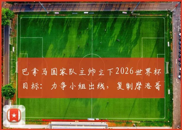 巴拿马国家队主帅立下2026世界杯目标：力争小组出线，复制摩洛哥式黑马奇迹，球队阵容与出线形势深度解读