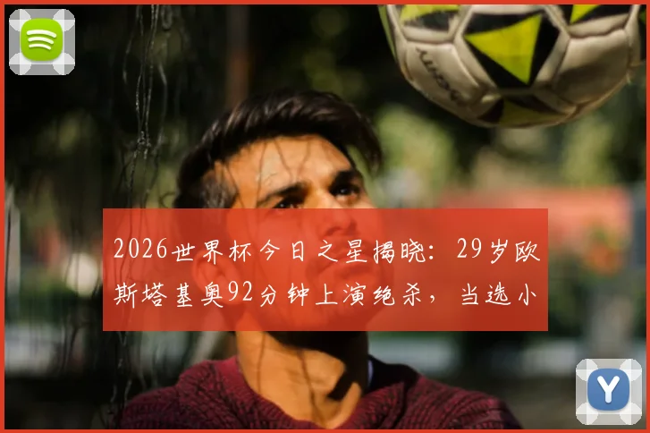 2026世界杯今日之星揭晓:29岁欧斯塔基奥92分钟上演绝杀,当选小组赛第二轮最佳球员,附绝杀瞬间回顾与球员背景介绍