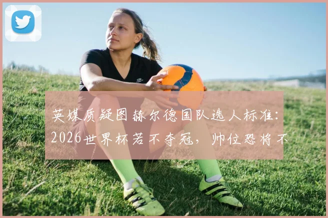 英媒质疑图赫尔德国队选人标准：2026世界杯若不夺冠，帅位恐将不保