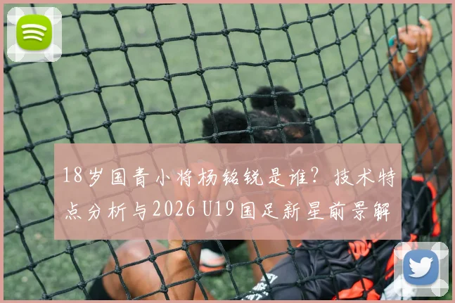 18岁国青小将杨铭锐是谁？技术特点分析与2026 U19国足新星前景解读
